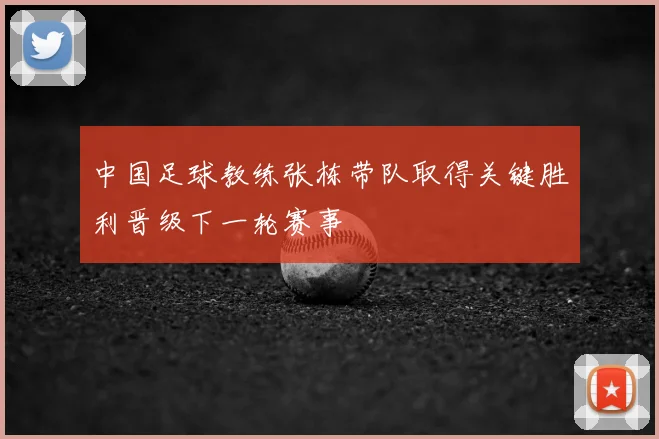 中国足球教练张栋带队取得关键胜利晋级下一轮赛事