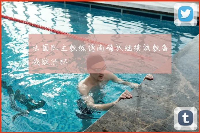 法国队主教练德尚确认继续执教备战欧洲杯