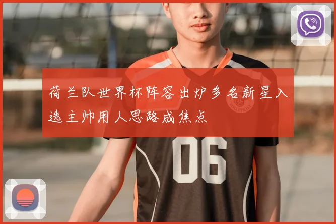 荷兰队世界杯阵容出炉多名新星入选主帅用人思路成焦点