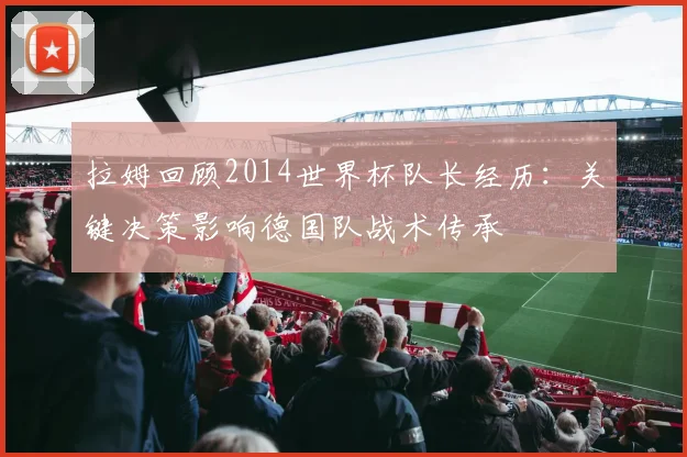 拉姆回顾2014世界杯队长经历：关键决策影响德国队战术传承